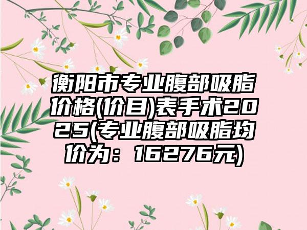 衡阳市专业腹部吸脂价格(价目)表手术2025(专业腹部吸脂均价为：16276元)