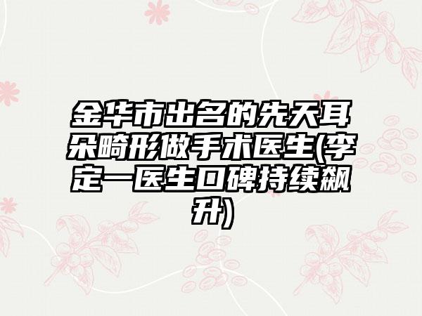 金华市出名的先天耳朵畸形做手术医生(李定一医生口碑持续飙升)