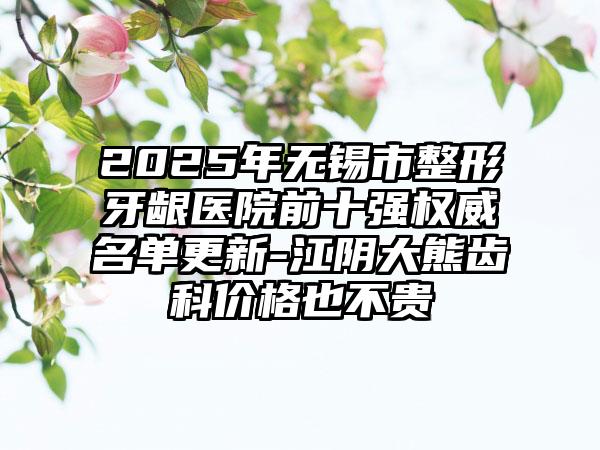 2025年无锡市整形牙龈医院前十强权威名单更新-江阴大熊齿科价格也不贵