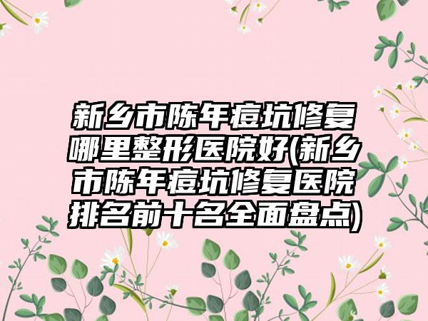 新乡市陈年痘坑修复哪里整形医院好(新乡市陈年痘坑修复医院排名前十名全面盘点)