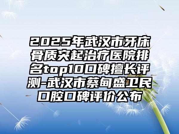 2025年武汉市牙床骨质突起治疗医院排名top10口碑擅长评测-武汉市蔡甸盛卫民口腔口碑评价公布