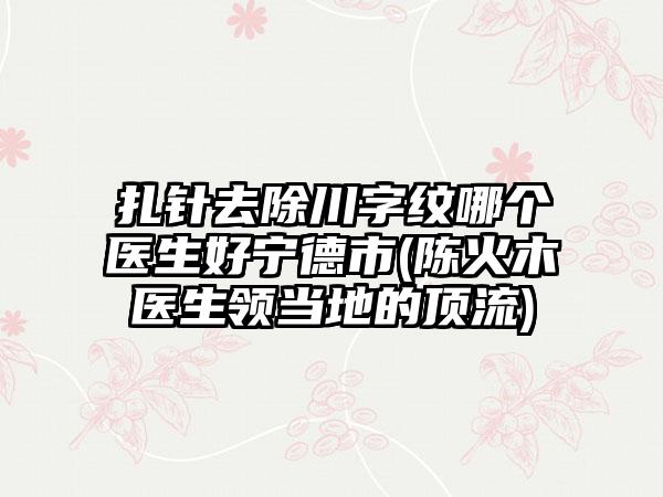 扎针去除川字纹哪个医生好宁德市(陈火木医生领当地的顶流)