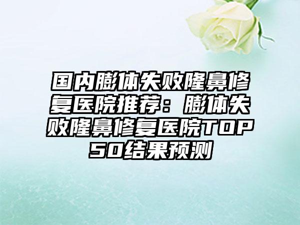 国内膨体失败隆鼻修复医院推荐：膨体失败隆鼻修复医院TOP50结果预测