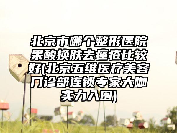 北京市哪个整形医院果酸换肤去痤疮比较好(北京五维医疗美容门诊部连锁专家大咖实力入围)