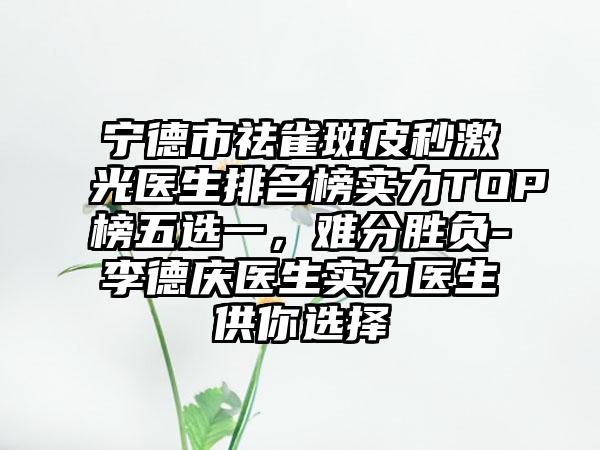 宁德市祛雀斑皮秒激光医生排名榜实力TOP榜五选一，难分胜负-李德庆医生实力医生供你选择