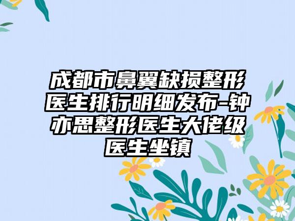 成都市鼻翼缺损整形医生排行明细发布-钟亦思整形医生大佬级医生坐镇