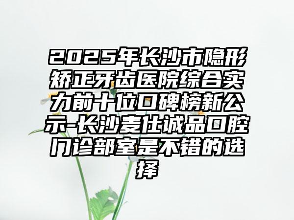 2025年长沙市隐形矫正牙齿医院综合实力前十位口碑榜新公示-长沙麦仕诚品口腔门诊部室是不错的选择
