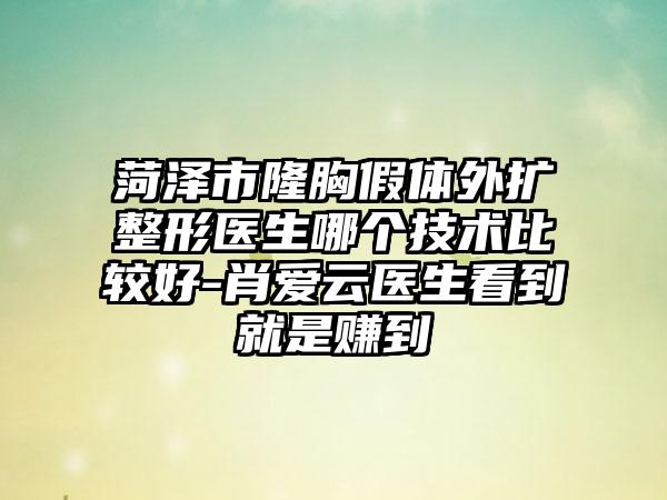 菏泽市隆胸假体外扩整形医生哪个技术比较好-肖爱云医生看到就是赚到