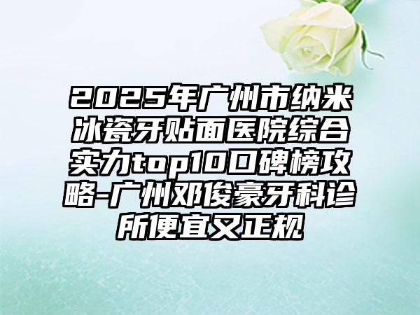 2025年广州市纳米冰瓷牙贴面医院综合实力top10口碑榜攻略-广州邓俊豪牙科诊所便宜又正规