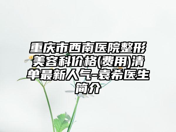 重庆市西南医院整形美容科价格(费用)清单最新人气-袁希医生简介