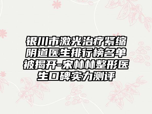 银川市激光治疗紧缩阴道医生排行榜名单被揭开-宋林林整形医生口碑实力测评