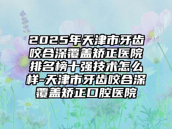 2025年天津市牙齿咬合深覆盖矫正医院排名榜十强技术怎么样-天津市牙齿咬合深覆盖矫正口腔医院
