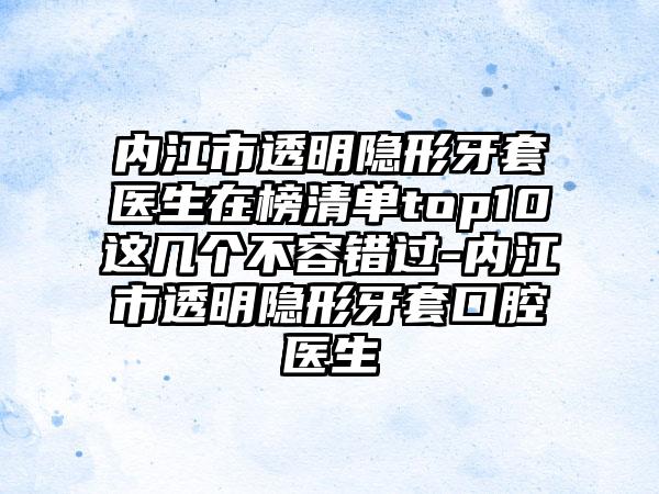 内江市透明隐形牙套医生在榜清单top10这几个不容错过-内江市透明隐形牙套口腔医生