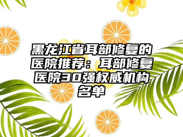黑龙江省耳部修复的医院推荐：耳部修复医院30强权威机构名单