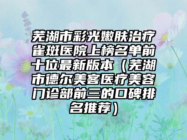 芜湖市彩光嫩肤治疗雀斑医院上榜名单前十位最新版本（芜湖市德尔美客医疗美容门诊部前三的口碑排名推荐）