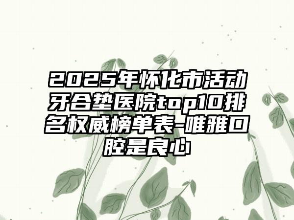 2025年怀化市活动牙合垫医院top10排名权威榜单表-唯雅口腔是良心
