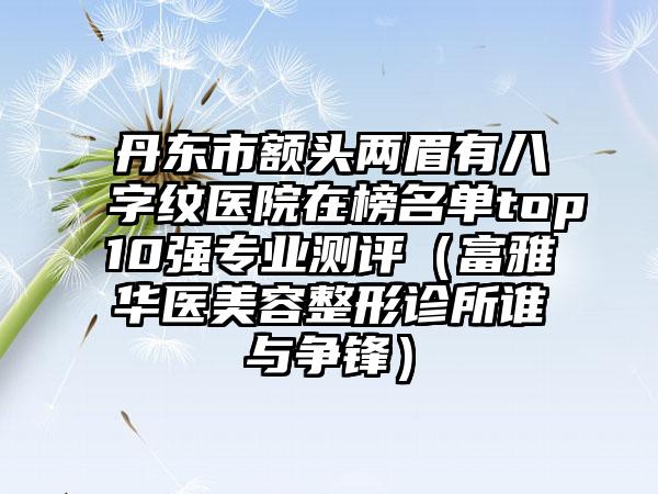 丹东市额头两眉有八字纹医院在榜名单top10强专业测评（富雅华医美容整形诊所谁与争锋）