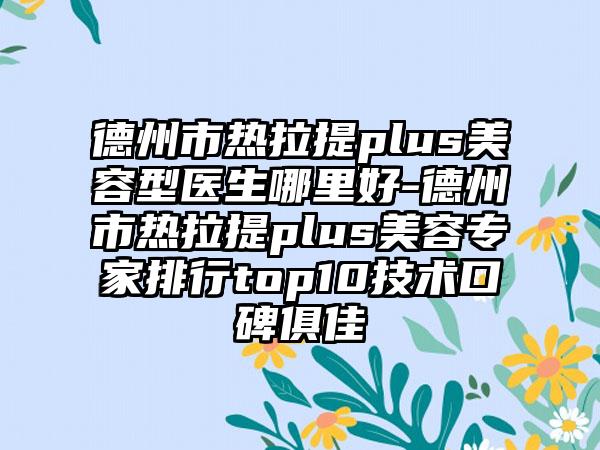 德州市热拉提plus美容型医生哪里好-德州市热拉提plus美容专家排行top10技术口碑俱佳