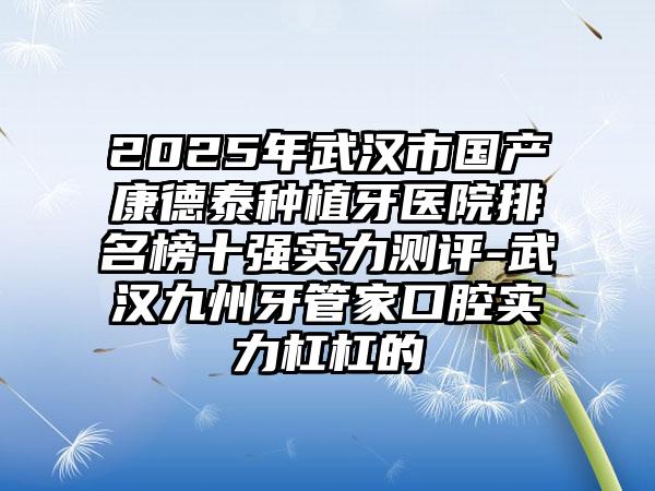 2025年武汉市国产康德泰种植牙医院排名榜十强实力测评-武汉九州牙管家口腔实力杠杠的