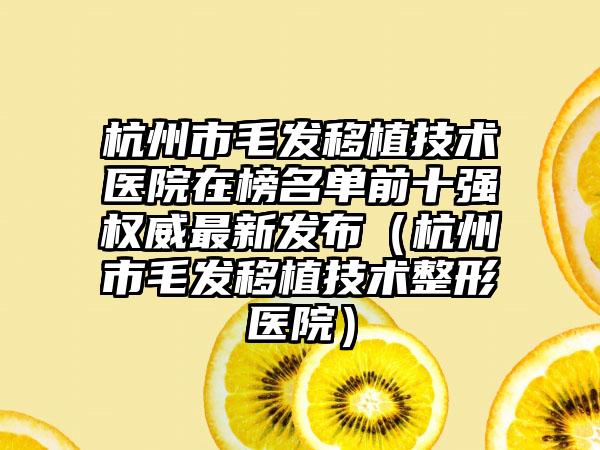 杭州市毛发移植技术医院在榜名单前十强权威最新发布（杭州市毛发移植技术整形医院）