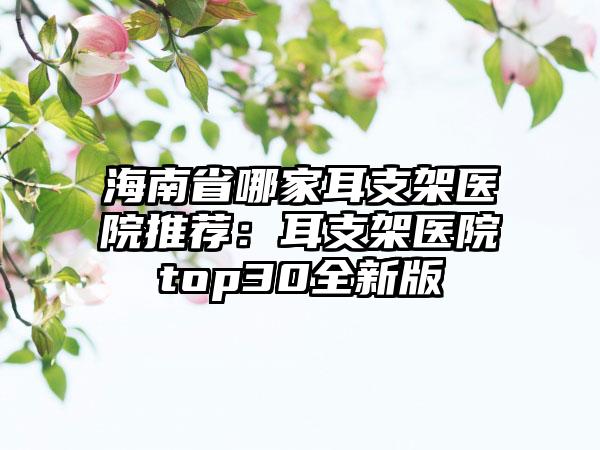 海南省哪家耳支架医院推荐：耳支架医院top30全新版