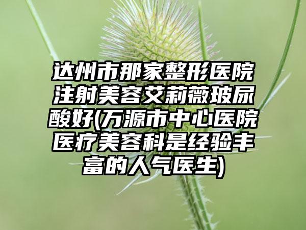 达州市那家整形医院注射美容艾莉薇玻尿酸好(万源市中心医院医疗美容科是经验丰富的人气医生)