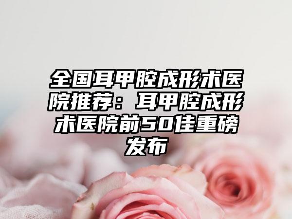 全国耳甲腔成形术医院推荐：耳甲腔成形术医院前50佳重磅发布