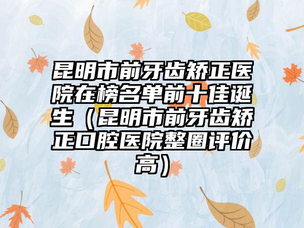 昆明市前牙齿矫正医院在榜名单前十佳诞生（昆明市前牙齿矫正口腔医院整圈评价高）