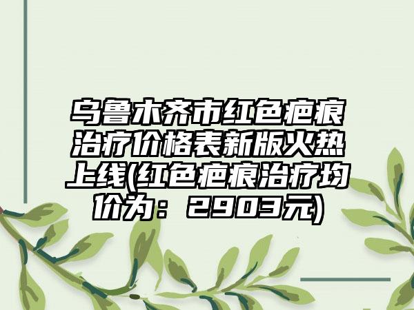 乌鲁木齐市红色疤痕治疗价格表新版火热上线(红色疤痕治疗均价为：2903元)