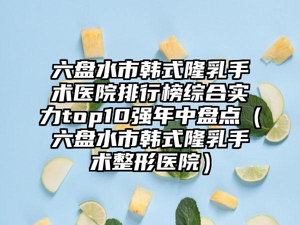 六盘水市韩式隆乳手术医院排行榜综合实力top10强年中盘点（六盘水市韩式隆乳手术整形医院）