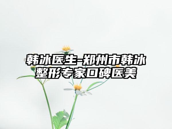 韩冰医生-郑州市韩冰整形专家口碑医美