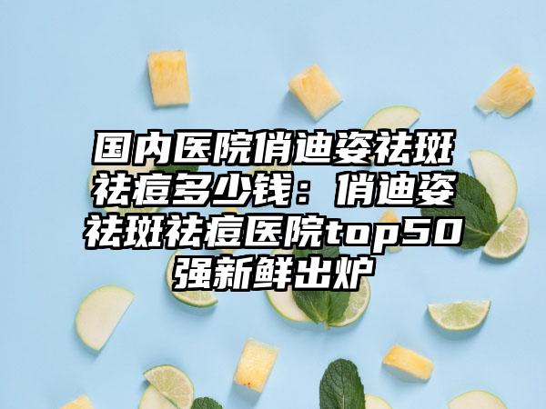 国内医院俏迪姿祛斑祛痘多少钱：俏迪姿祛斑祛痘医院top50强新鲜出炉