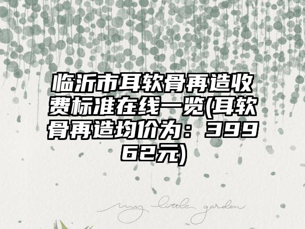 临沂市耳软骨再造收费标准在线一览(耳软骨再造均价为：39962元)