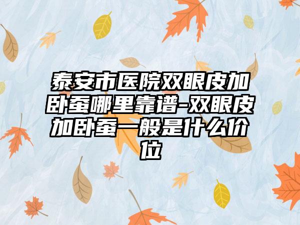 泰安市医院双眼皮加卧蚕哪里靠谱-双眼皮加卧蚕一般是什么价位