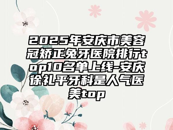 2025年安庆市美容冠矫正兔牙医院排行top10名单上线-安庆徐礼平牙科是人气医美top