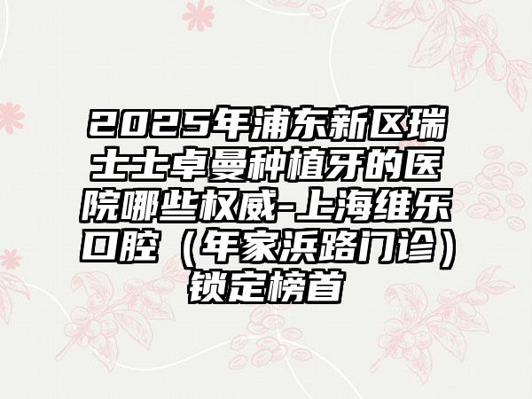 2025年浦东新区瑞士士卓曼种植牙的医院哪些权威-上海维乐口腔（年家浜路门诊）锁定榜首