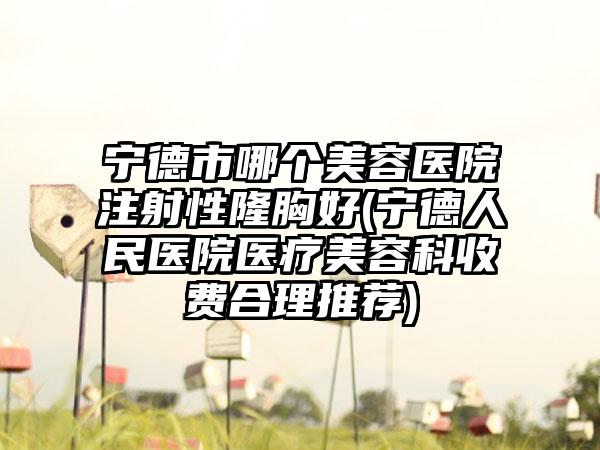 宁德市哪个美容医院注射性隆胸好(宁德人民医院医疗美容科收费合理推荐)