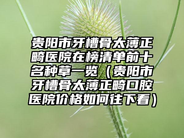 贵阳市牙槽骨太薄正畸医院在榜清单前十名种草一览（贵阳市牙槽骨太薄正畸口腔医院价格如何往下看）