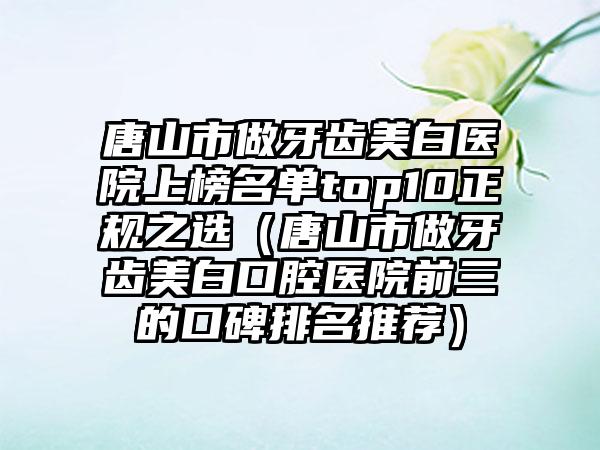唐山市做牙齿美白医院上榜名单top10正规之选（唐山市做牙齿美白口腔医院前三的口碑排名推荐）