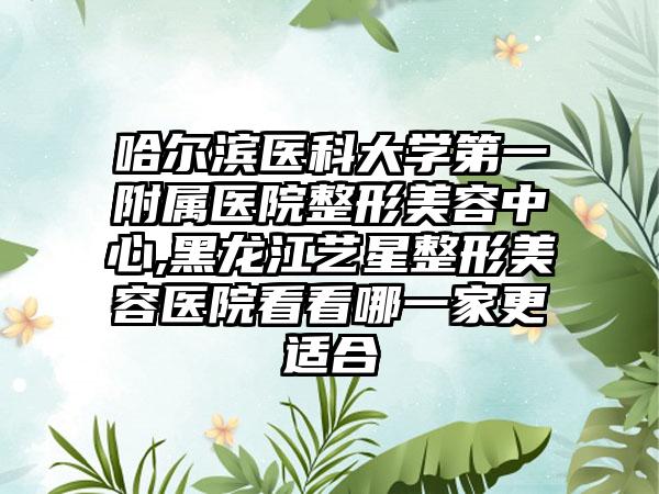 哈尔滨医科大学第一附属医院整形美容中心,黑龙江艺星整形美容医院看看哪一家更适合