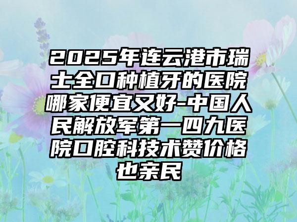 2025年连云港市瑞士全口种植牙的医院哪家便宜又好-中国人民解放军第一四九医院口腔科技术赞价格也亲民