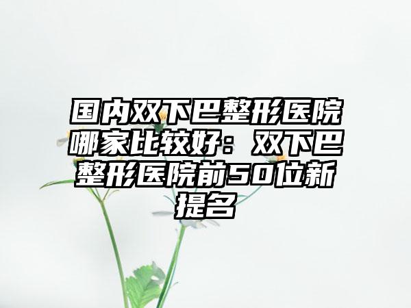 国内双下巴整形医院哪家比较好：双下巴整形医院前50位新提名