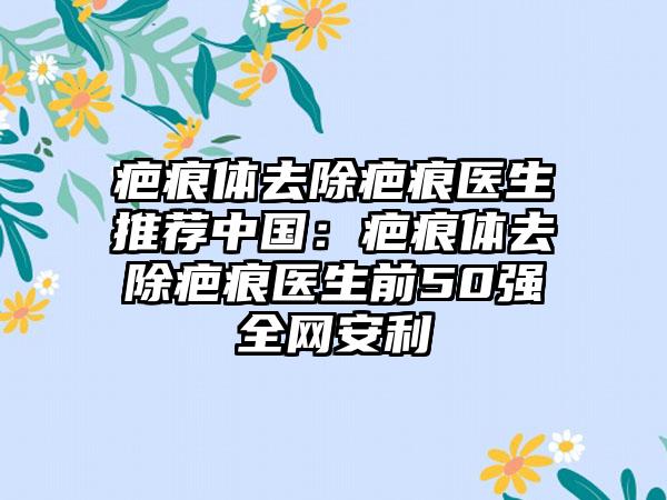 疤痕体去除疤痕医生推荐中国：疤痕体去除疤痕医生前50强全网安利