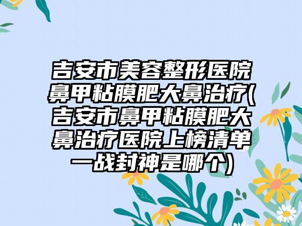 吉安市美容整形医院鼻甲粘膜肥大鼻治疗(吉安市鼻甲粘膜肥大鼻治疗医院上榜清单一战封神是哪个)