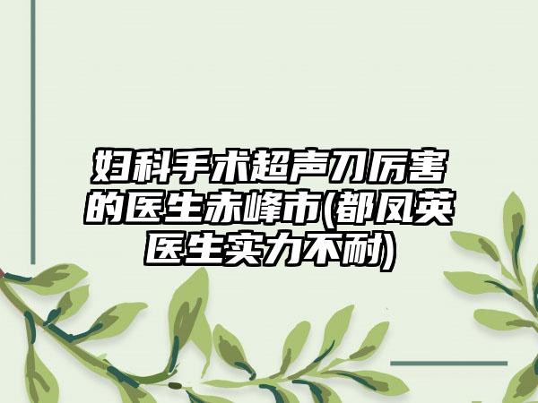 妇科手术超声刀厉害的医生赤峰市(都凤英医生实力不耐)