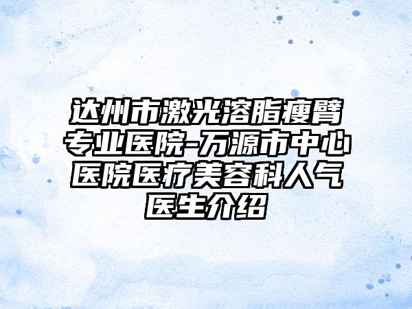 达州市激光溶脂瘦臂专业医院-万源市中心医院医疗美容科人气医生介绍