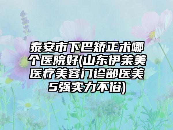 泰安市下巴矫正术哪个医院好(山东伊莱美医疗美容门诊部医美5强实力不俗)