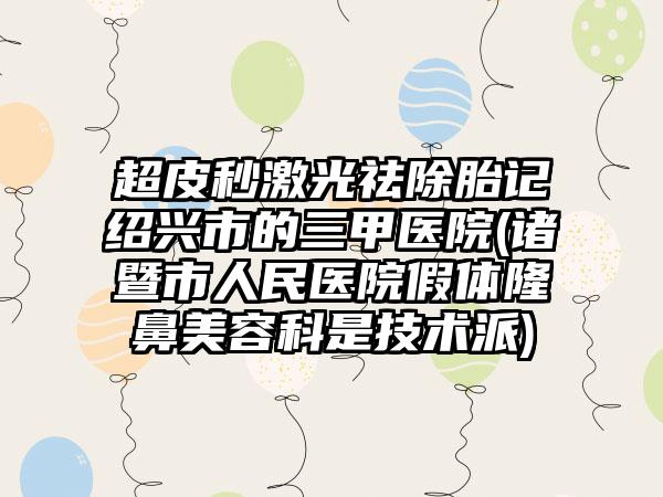 超皮秒激光祛除胎记绍兴市的三甲医院(诸暨市人民医院假体隆鼻美容科是技术派)