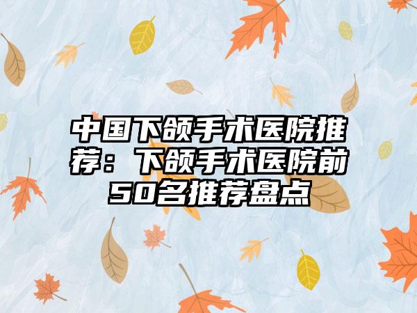 中国下颌手术医院推荐：下颌手术医院前50名推荐盘点