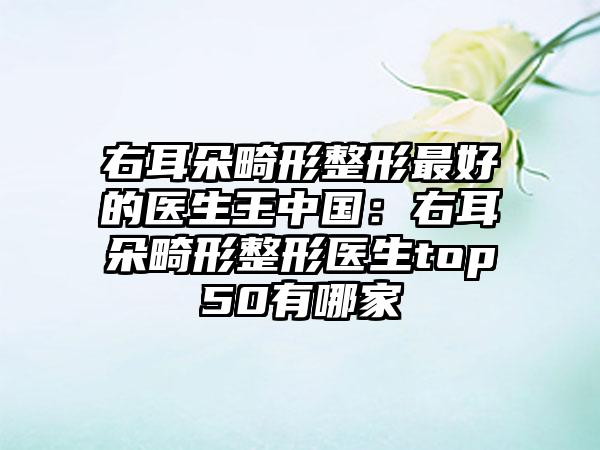 右耳朵畸形整形最好的医生王中国：右耳朵畸形整形医生top50有哪家
